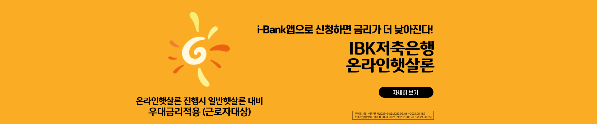 i-Bank앱으로 신청하면 금리가 더 낮아진다! / IBK저축은행 온라인 햇살론 / 온라인햇살론 진행시 일반햇살론 대비 우대금리적용 (근로자대상) / 준법감시인 심의필 제2023-94호(2023.06.19 ~ 2024.06.18) / 저축은행중앙회 심의필 2023-00712호(2023.06.26 ~ 2024.06.25)