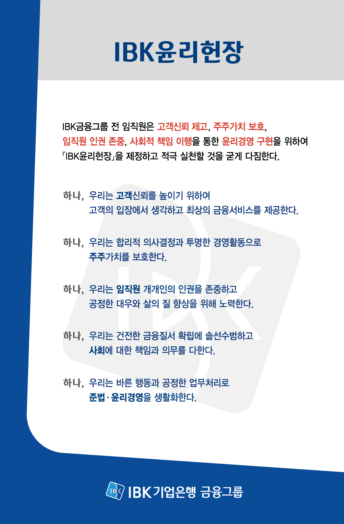 IBK윤리헌장
        IBK금융그룹 전 임직원은 고객신뢰 제고, 주주가치 보호, 임직원 인권 존중, 사회적 책임 이행을 통한 윤리경영 구현을 위하여 「IBK윤리헌장」을 제정하고 적극 실천할 것을 굳게 다짐한다.
        하나, 우리는 고객신뢰를 높이기 위하여 고객의 입장에서 생각하고 최상의 금융서비스를 제공한다.
        하나, 우리는 합리적 의사결정과 투명한 경영활동으로 주주가치를 보호한다.
        하나, 우리는 임직원 개개인의 인권을 존중하고 공정한 대우와 삶의 질 향상을 위해 노력한다.
        하나, 우리는 건전한 금융질서 확립에 솔선수범하고 사회에 대한 책임과 의무를 다한다.
        하나, 우리는 바른 행동과 공정한 업무처리로 준법·윤리경영을 생활화한다.